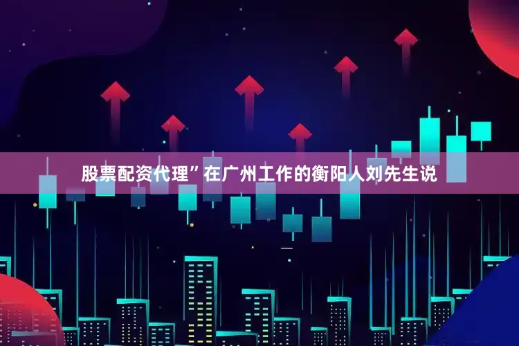 股票配资代理”在广州工作的衡阳人刘先生说