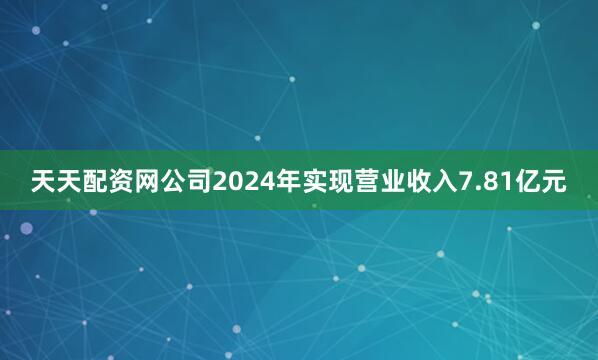 天天配资网公司2024年实现营业收入7.81亿元