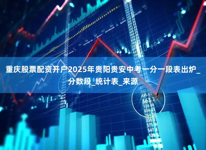 重庆股票配资开户2025年贵阳贵安中考一分一段表出炉_分数段_统计表_来源