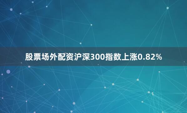 股票场外配资沪深300指数上涨0.82%