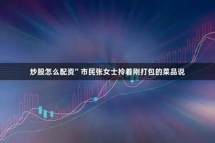 炒股怎么配资”市民张女士拎着刚打包的菜品说