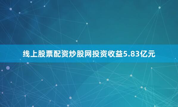 线上股票配资炒股网投资收益5.83亿元