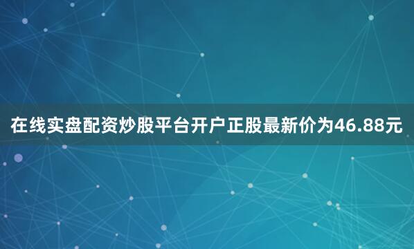在线实盘配资炒股平台开户正股最新价为46.88元