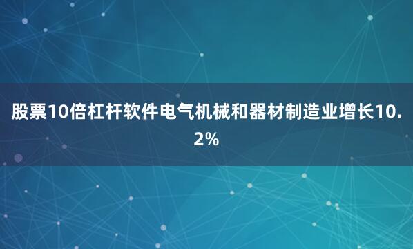股票10倍杠杆软件电气机械和器材制造业增长10.2%